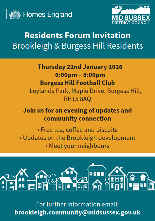 Residents Forum Invitation
Brookleigh & Burgess Hill Residents

For further information email:
brookleigh.community@midsussex.gov.uk

    Thursday 22nd January 2026
    6:00pm – 8:00pm
Burgess Hill Football Club
 Leylands Park, Maple Drive, Burgess Hill, 
RH15 8AQ
Join us for an evening of updates and 
community connection
• Free tea, coffee and biscuits
• Updates on the Brookleigh development
• Meet your neighbours